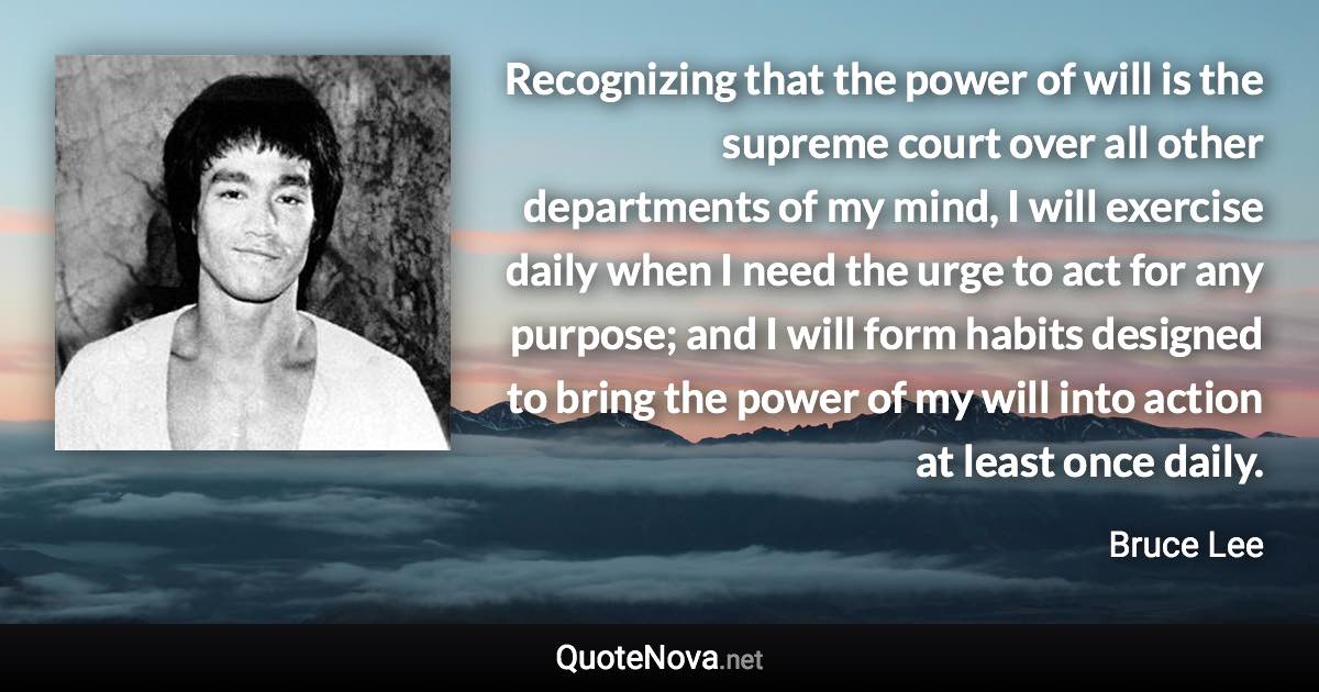 Recognizing that the power of will is the supreme court over all other departments of my mind, I will exercise daily when I need the urge to act for any purpose; and I will form habits designed to bring the power of my will into action at least once daily. - Bruce Lee quote