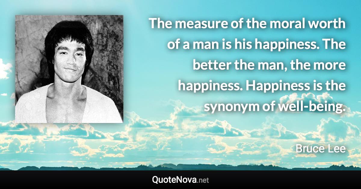 The measure of the moral worth of a man is his happiness. The better the man, the more happiness. Happiness is the synonym of well-being. - Bruce Lee quote