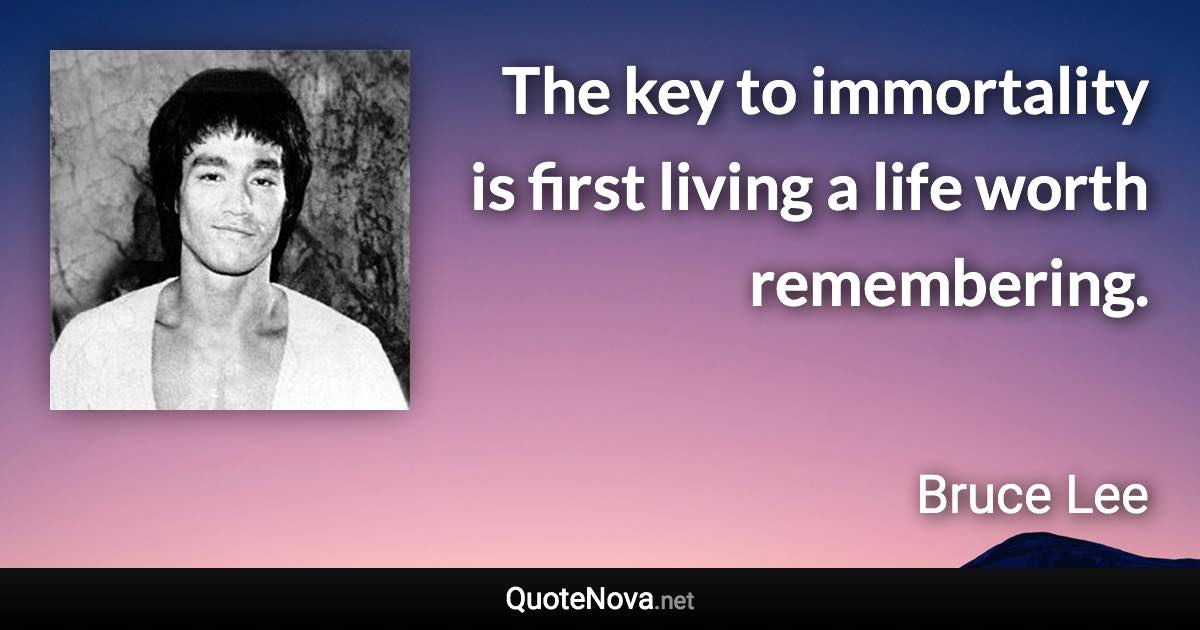 The key to immortality is first living a life worth remembering. - Bruce Lee quote