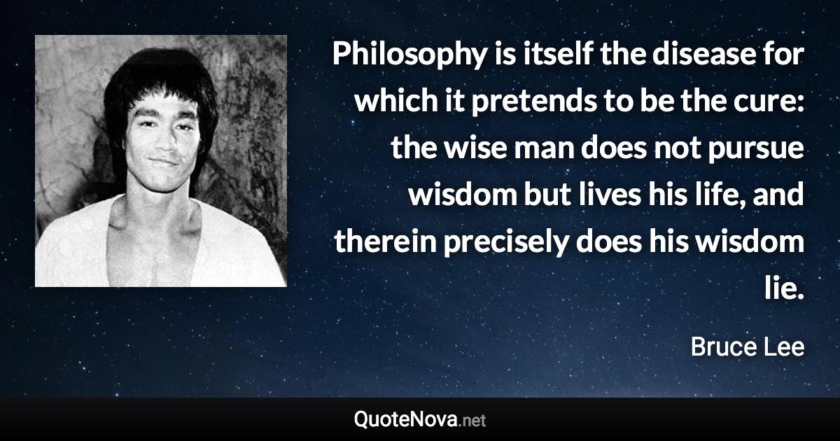 Philosophy is itself the disease for which it pretends to be the cure: the wise man does not pursue wisdom but lives his life, and therein precisely does his wisdom lie. - Bruce Lee quote