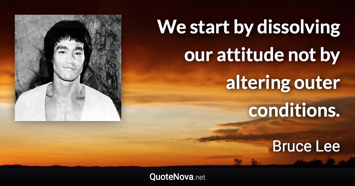 We start by dissolving our attitude not by altering outer conditions. - Bruce Lee quote