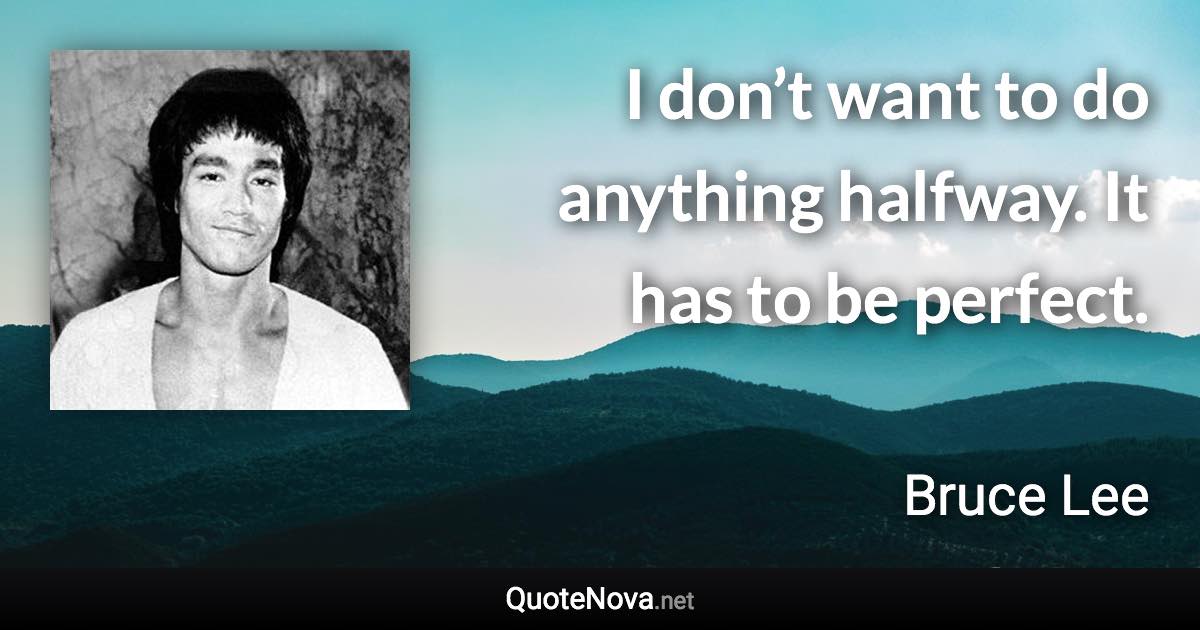 I don’t want to do anything halfway. It has to be perfect. - Bruce Lee quote