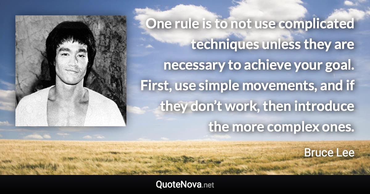 One rule is to not use complicated techniques unless they are necessary to achieve your goal. First, use simple movements, and if they don’t work, then introduce the more complex ones. - Bruce Lee quote