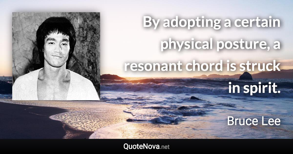 By adopting a certain physical posture, a resonant chord is struck in spirit. - Bruce Lee quote