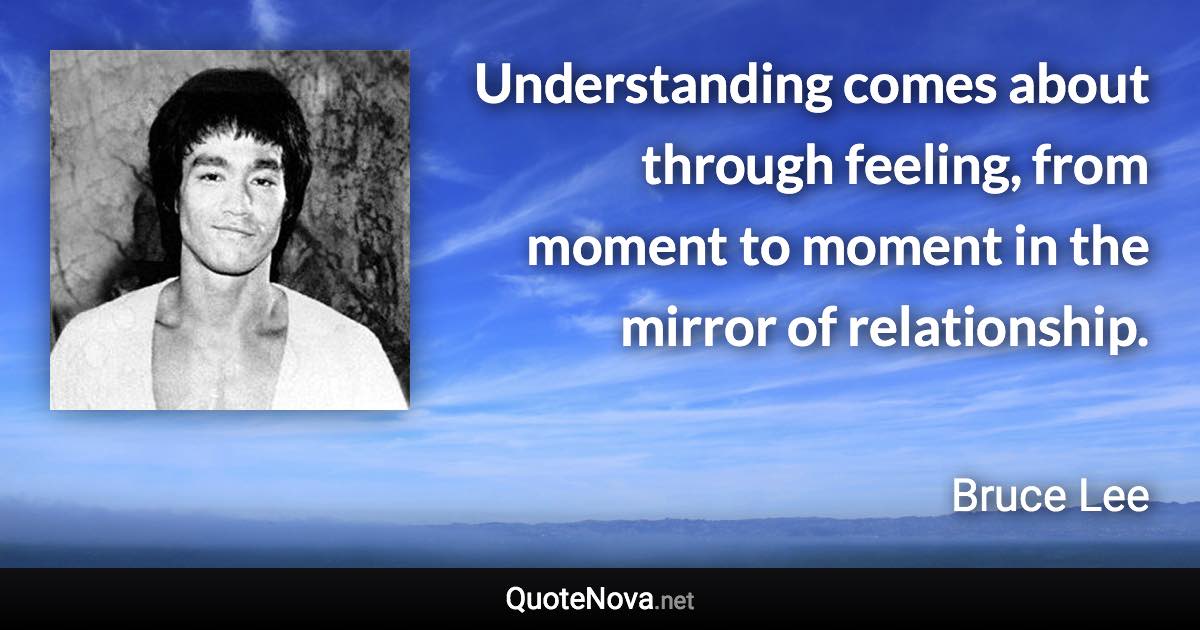 Understanding comes about through feeling, from moment to moment in the mirror of relationship. - Bruce Lee quote