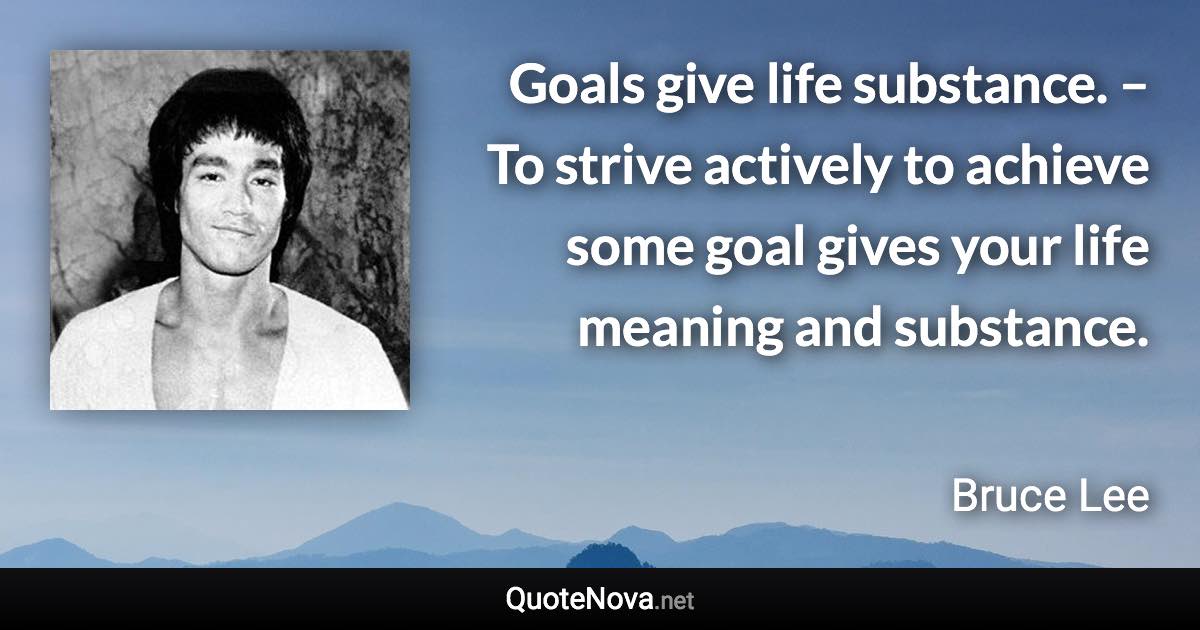 Goals give life substance. – To strive actively to achieve some goal gives your life meaning and substance. - Bruce Lee quote