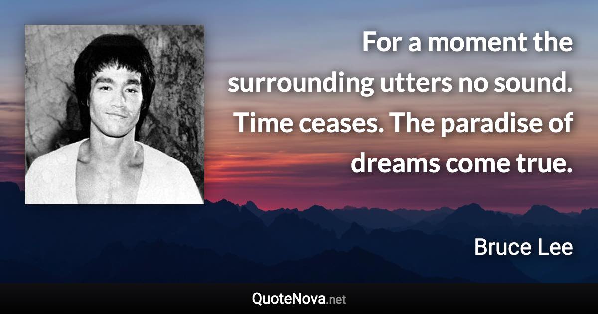 For a moment the surrounding utters no sound. Time ceases. The paradise of dreams come true. - Bruce Lee quote