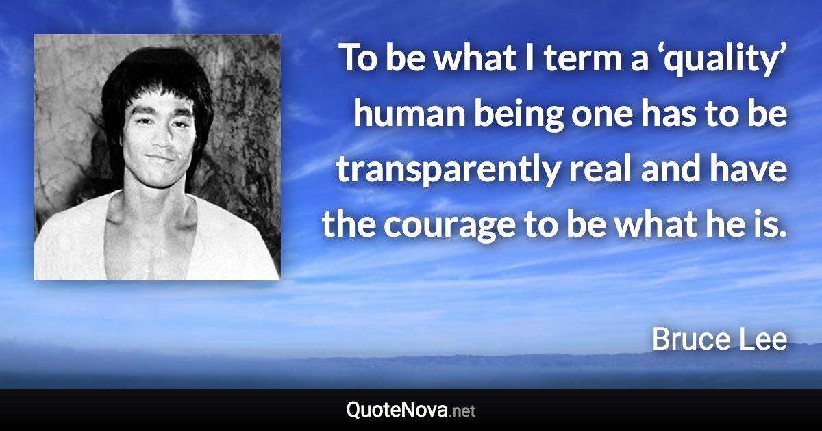 To be what I term a ‘quality’ human being one has to be transparently real and have the courage to be what he is. - Bruce Lee quote