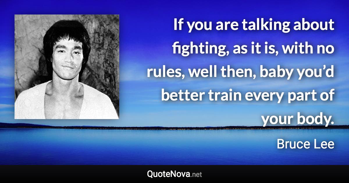 If you are talking about fighting, as it is, with no rules, well then, baby you’d better train every part of your body. - Bruce Lee quote