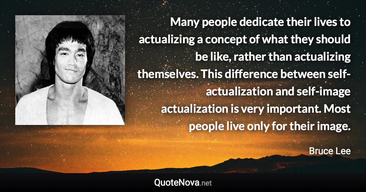 Many people dedicate their lives to actualizing a concept of what they should be like, rather than actualizing themselves. This difference between self-actualization and self-image actualization is very important. Most people live only for their image. - Bruce Lee quote