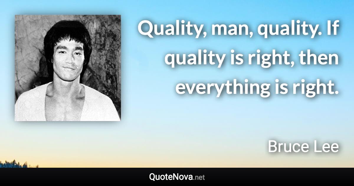 Quality, man, quality. If quality is right, then everything is right. - Bruce Lee quote