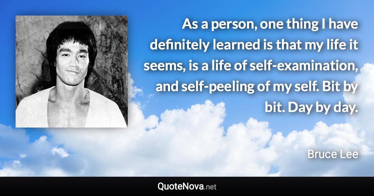 As a person, one thing I have definitely learned is that my life it seems, is a life of self-examination, and self-peeling of my self. Bit by bit. Day by day. - Bruce Lee quote