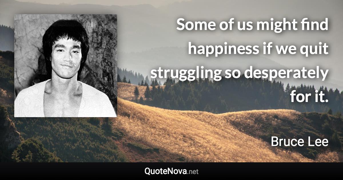 Some of us might find happiness if we quit struggling so desperately for it. - Bruce Lee quote