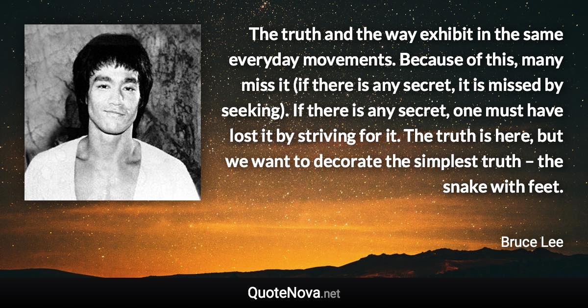 The truth and the way exhibit in the same everyday movements. Because of this, many miss it (if there is any secret, it is missed by seeking). If there is any secret, one must have lost it by striving for it. The truth is here, but we want to decorate the simplest truth – the snake with feet. - Bruce Lee quote