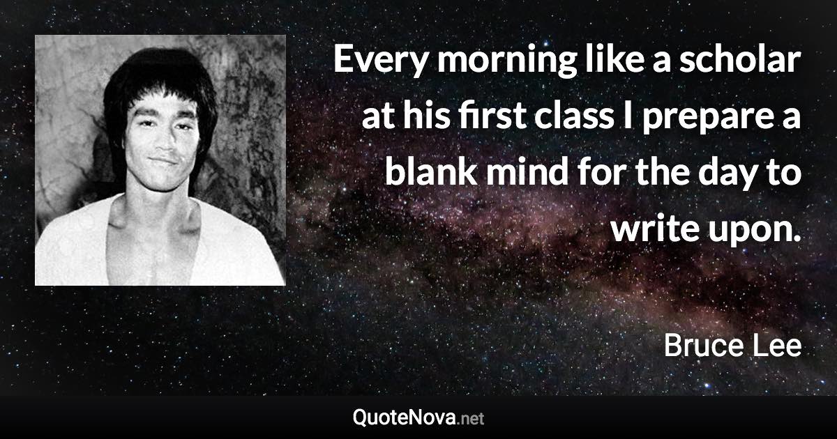 Every morning like a scholar at his first class I prepare a blank mind for the day to write upon. - Bruce Lee quote