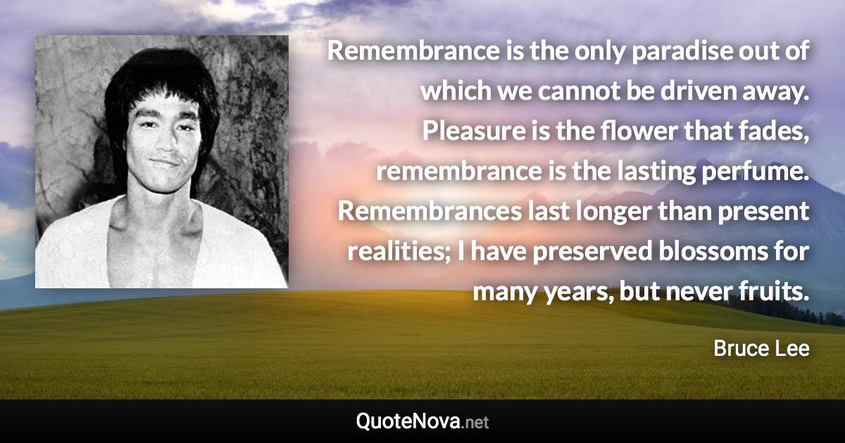 Remembrance is the only paradise out of which we cannot be driven away. Pleasure is the flower that fades, remembrance is the lasting perfume. Remembrances last longer than present realities; I have preserved blossoms for many years, but never fruits. - Bruce Lee quote