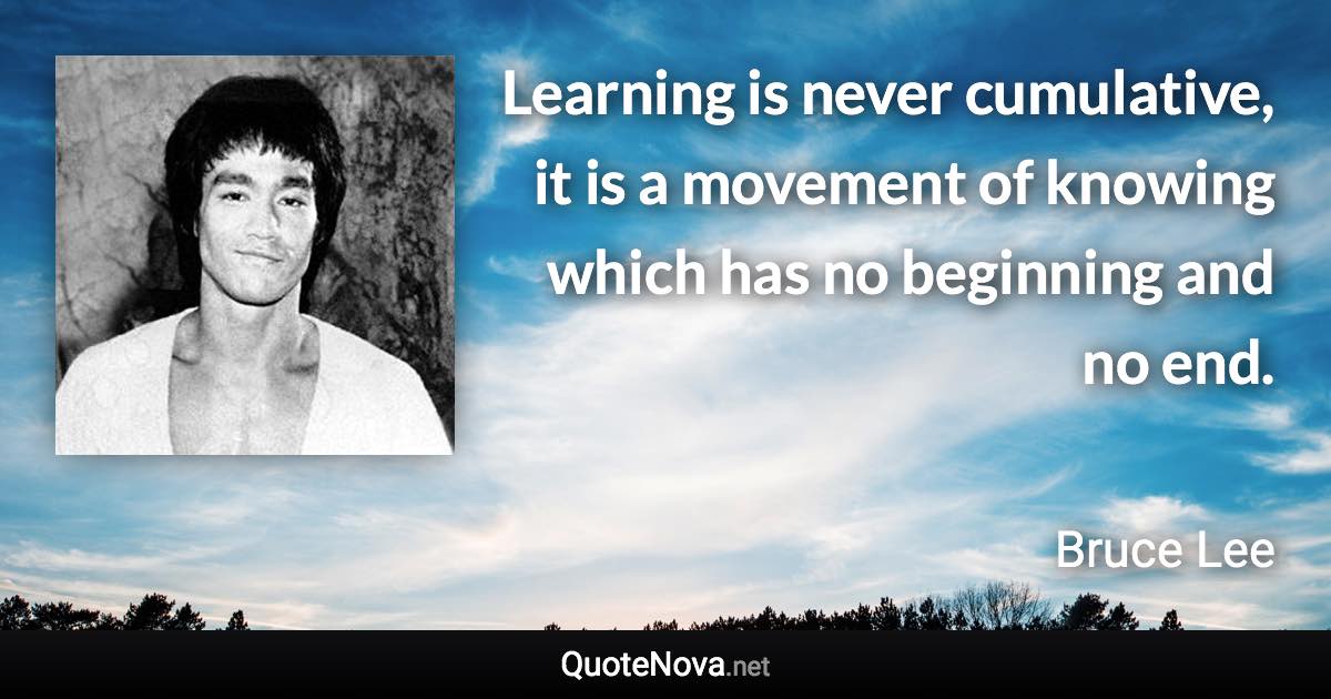Learning is never cumulative, it is a movement of knowing which has no beginning and no end. - Bruce Lee quote