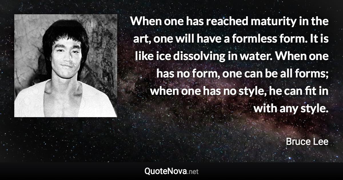 When one has reached maturity in the art, one will have a formless form. It is like ice dissolving in water. When one has no form, one can be all forms; when one has no style, he can fit in with any style. - Bruce Lee quote