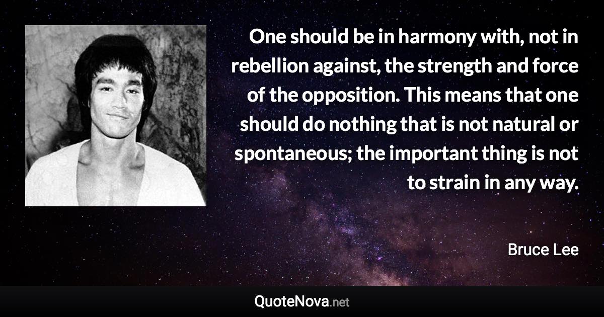 One should be in harmony with, not in rebellion against, the strength and force of the opposition. This means that one should do nothing that is not natural or spontaneous; the important thing is not to strain in any way. - Bruce Lee quote