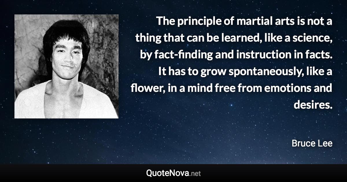 The principle of martial arts is not a thing that can be learned, like a science, by fact-finding and instruction in facts. It has to grow spontaneously, like a flower, in a mind free from emotions and desires. - Bruce Lee quote