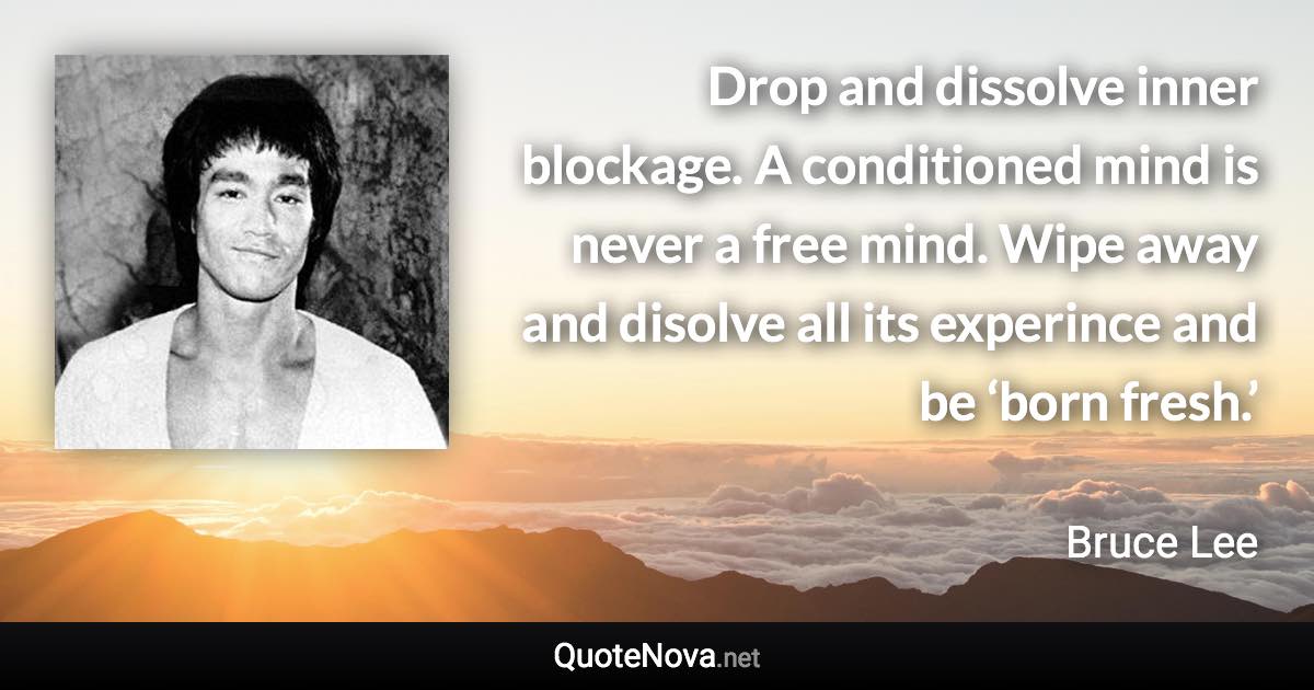 Drop and dissolve inner blockage. A conditioned mind is never a free mind. Wipe away and disolve all its experince and be ‘born fresh.’ - Bruce Lee quote