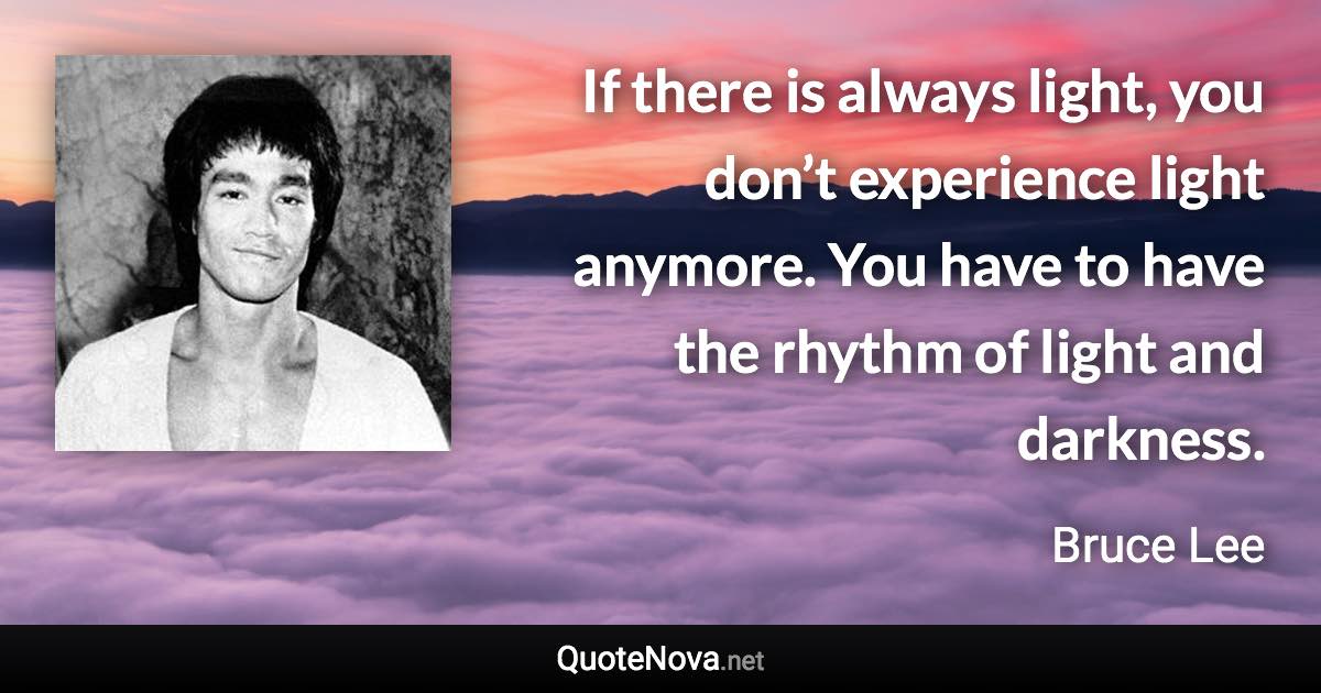 If there is always light, you don’t experience light anymore. You have to have the rhythm of light and darkness. - Bruce Lee quote