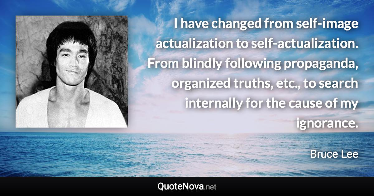 I have changed from self-image actualization to self-actualization. From blindly following propaganda, organized truths, etc., to search internally for the cause of my ignorance. - Bruce Lee quote