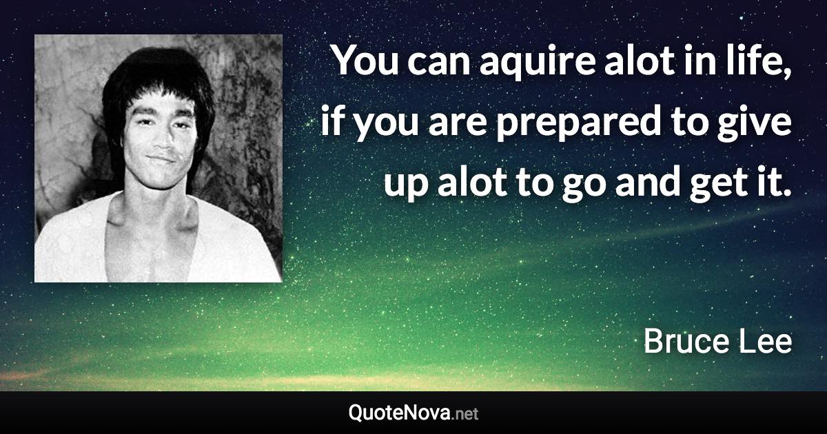You can aquire alot in life, if you are prepared to give up alot to go and get it. - Bruce Lee quote