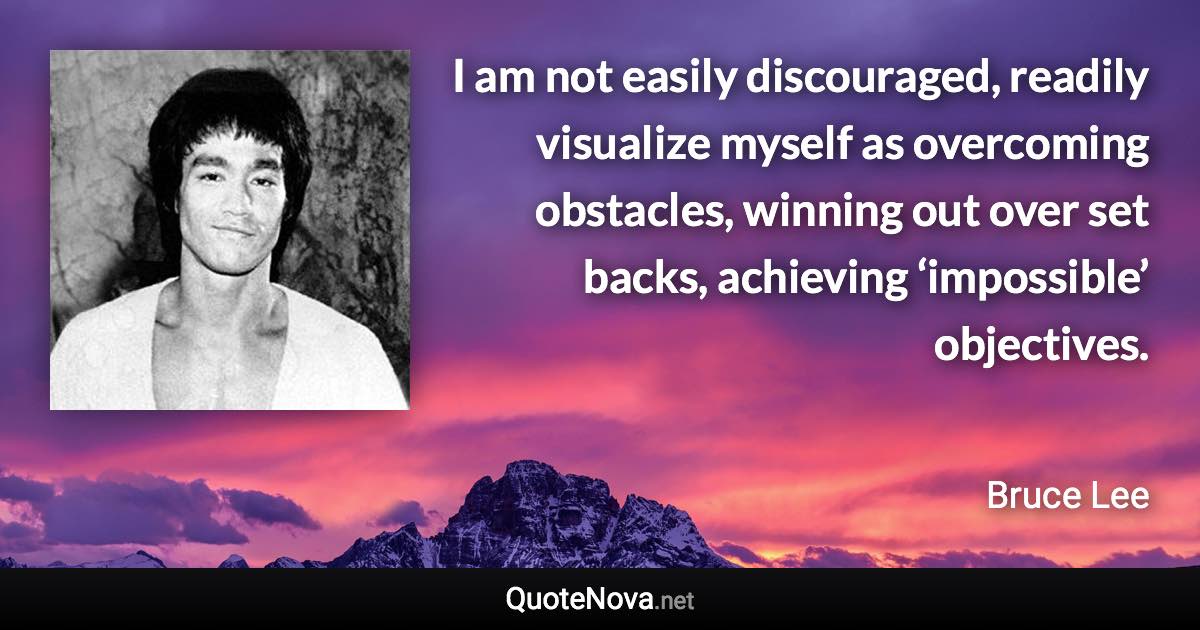 I am not easily discouraged, readily visualize myself as overcoming obstacles, winning out over set backs, achieving ‘impossible’ objectives. - Bruce Lee quote