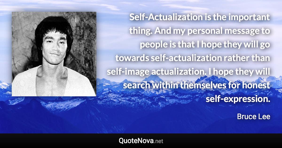 Self-Actualization is the important thing. And my personal message to people is that I hope they will go towards self-actualization rather than self-image actualization. I hope they will search within themselves for honest self-expression. - Bruce Lee quote