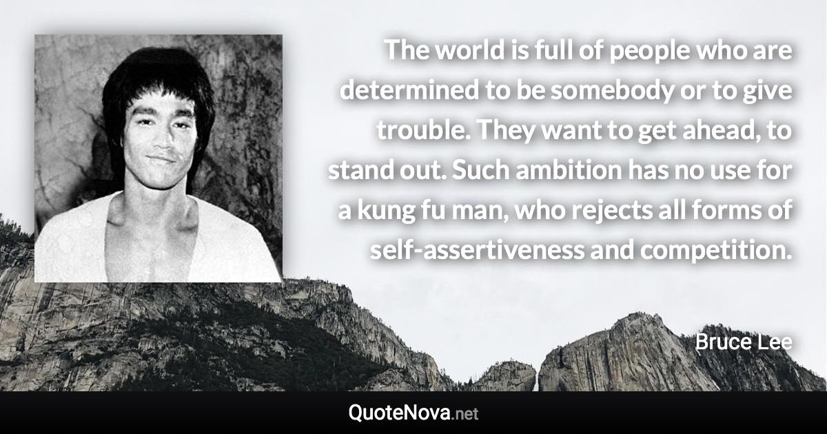 The world is full of people who are determined to be somebody or to give trouble. They want to get ahead, to stand out. Such ambition has no use for a kung fu man, who rejects all forms of self-assertiveness and competition. - Bruce Lee quote