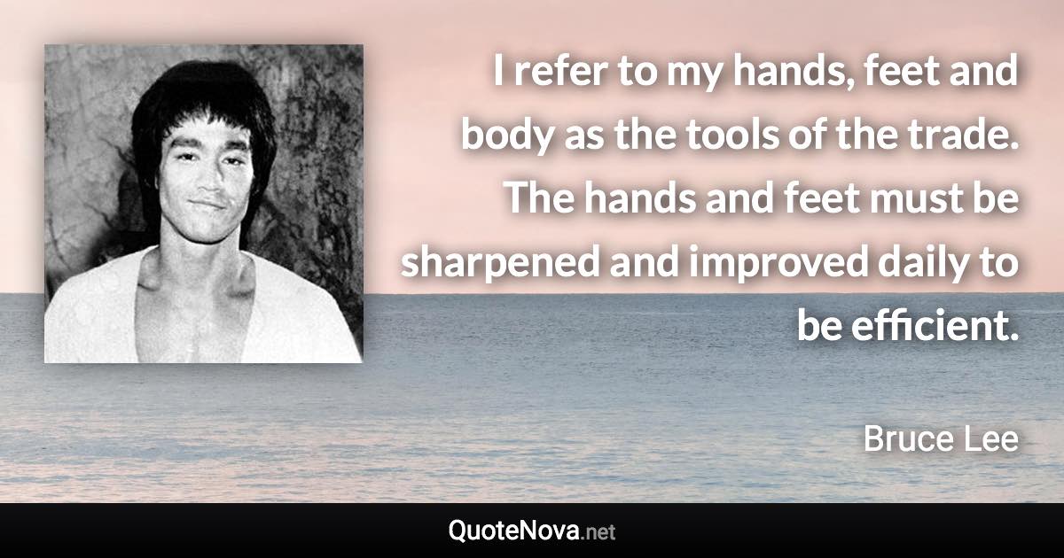 I refer to my hands, feet and body as the tools of the trade. The hands and feet must be sharpened and improved daily to be efficient. - Bruce Lee quote