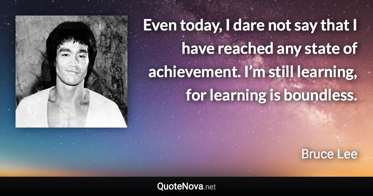 Even today, I dare not say that I have reached any state of achievement. I’m still learning, for learning is boundless. - Bruce Lee quote