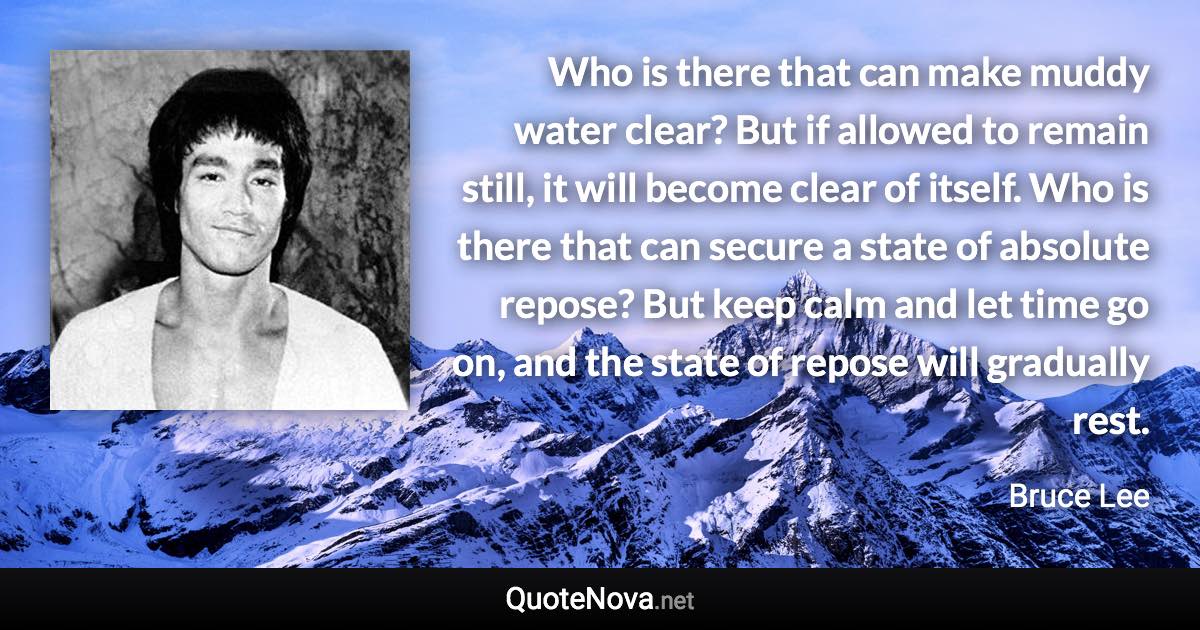 Who is there that can make muddy water clear? But if allowed to remain still, it will become clear of itself. Who is there that can secure a state of absolute repose? But keep calm and let time go on, and the state of repose will gradually rest. - Bruce Lee quote