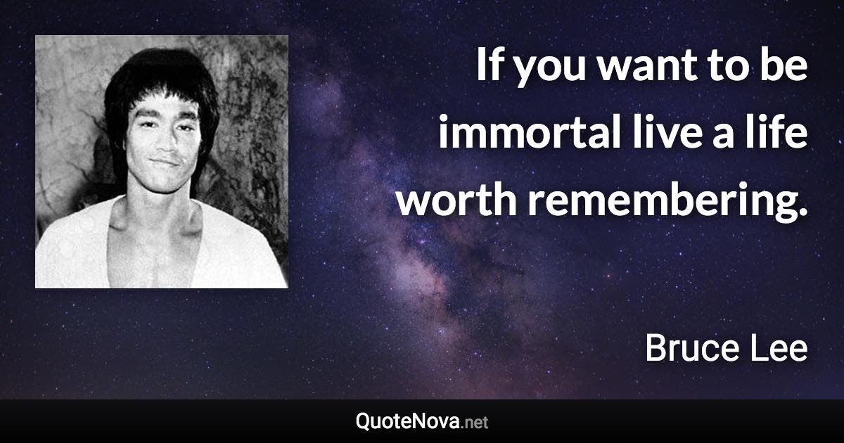 If you want to be immortal live a life worth remembering. - Bruce Lee quote