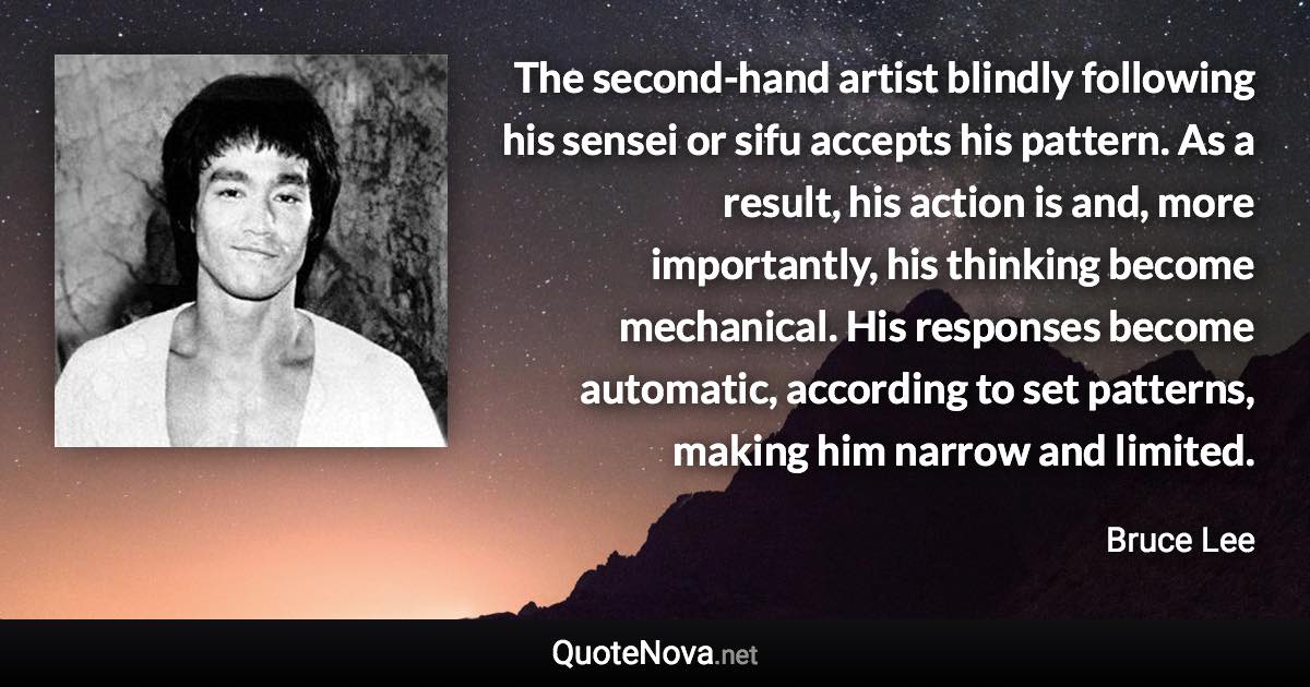 The second-hand artist blindly following his sensei or sifu accepts his pattern. As a result, his action is and, more importantly, his thinking become mechanical. His responses become automatic, according to set patterns, making him narrow and limited. - Bruce Lee quote