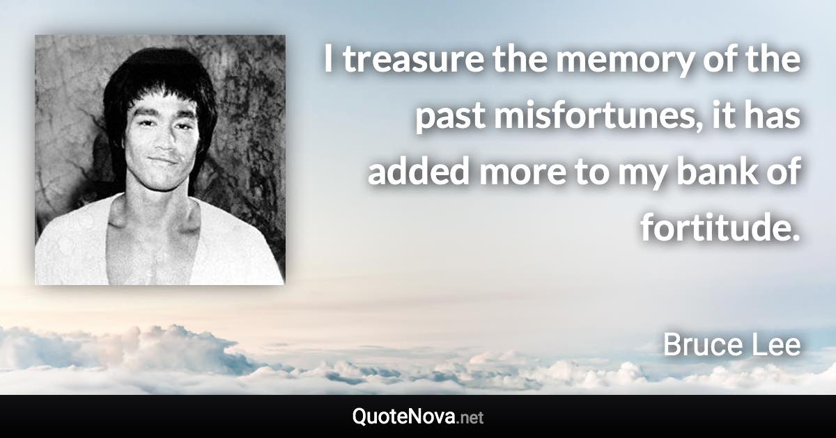 I treasure the memory of the past misfortunes, it has added more to my bank of fortitude. - Bruce Lee quote