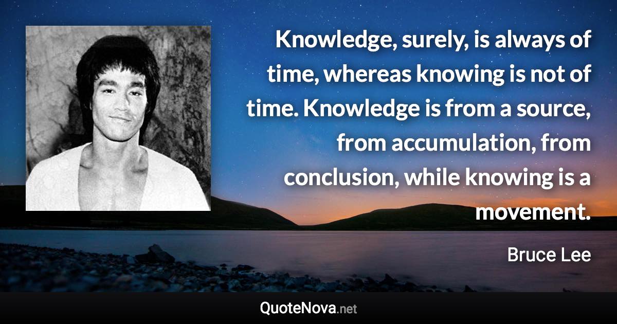 Knowledge, surely, is always of time, whereas knowing is not of time. Knowledge is from a source, from accumulation, from conclusion, while knowing is a movement. - Bruce Lee quote