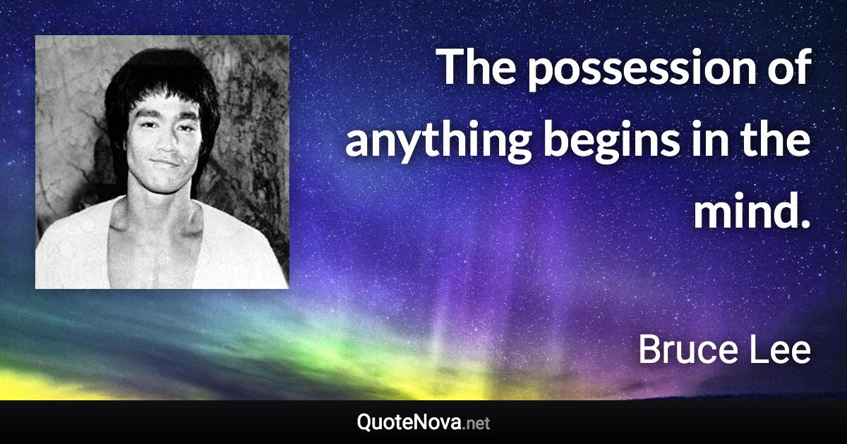 The possession of anything begins in the mind. - Bruce Lee quote