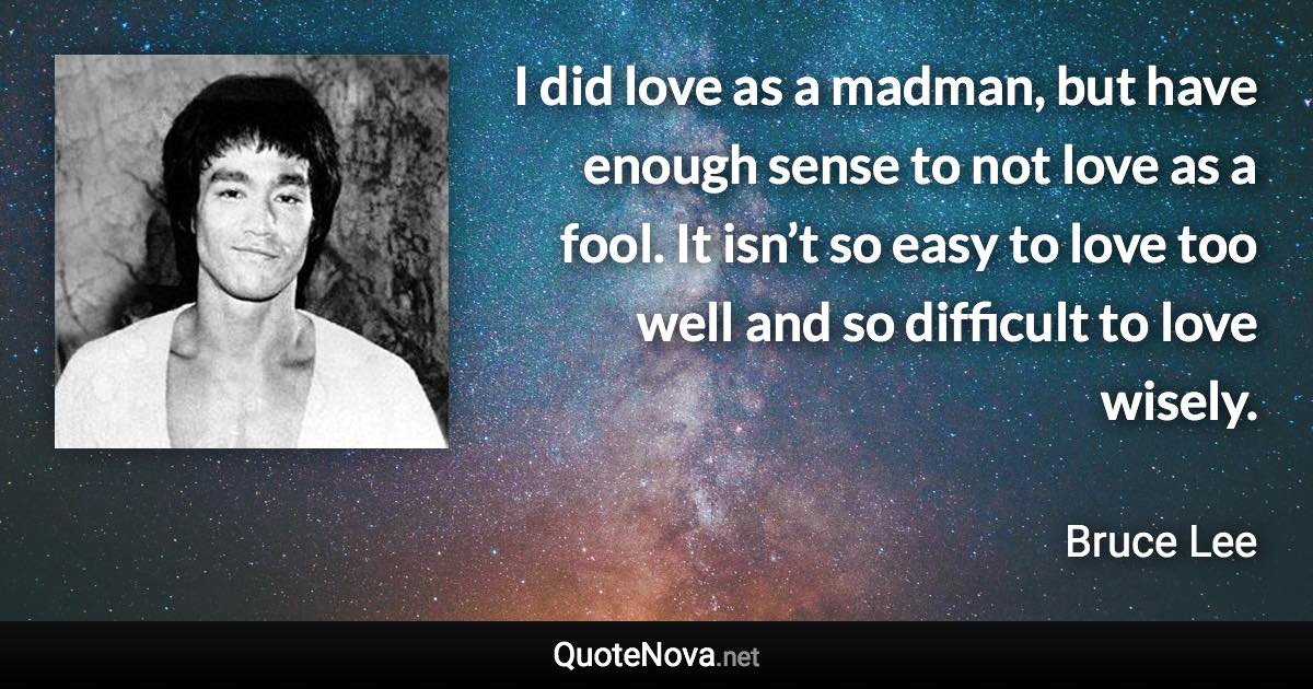 I did love as a madman, but have enough sense to not love as a fool. It isn’t so easy to love too well and so difficult to love wisely. - Bruce Lee quote