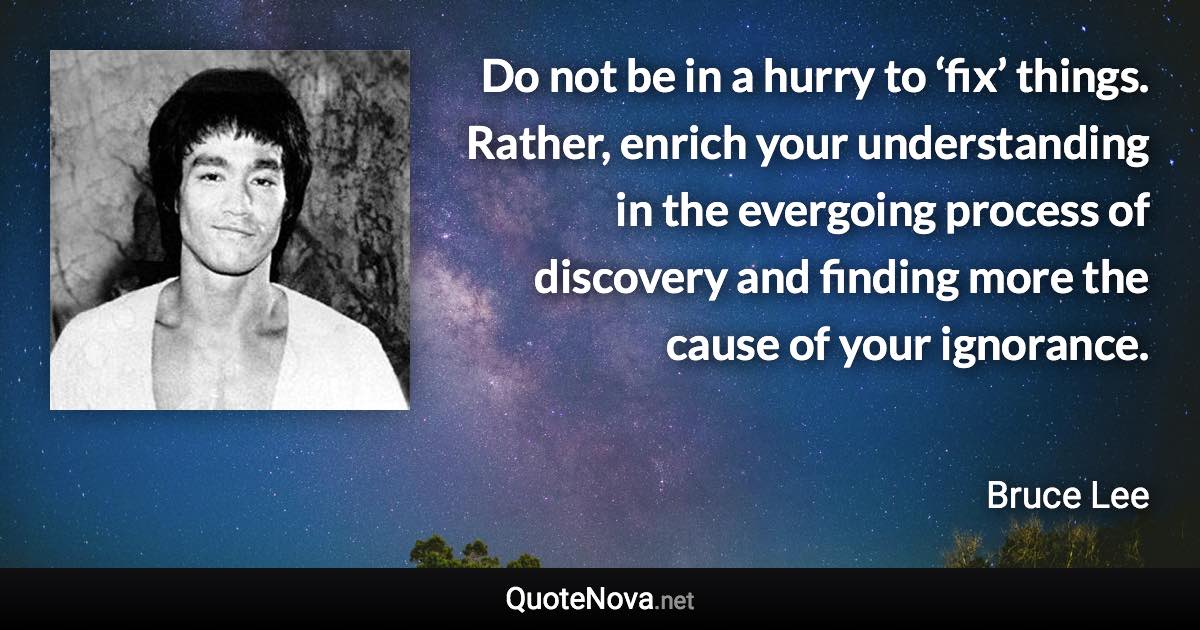 Do not be in a hurry to ‘fix’ things. Rather, enrich your understanding in the evergoing process of discovery and finding more the cause of your ignorance. - Bruce Lee quote