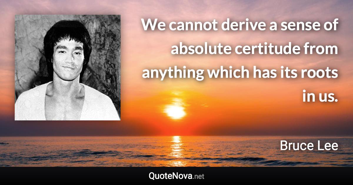 We cannot derive a sense of absolute certitude from anything which has its roots in us. - Bruce Lee quote