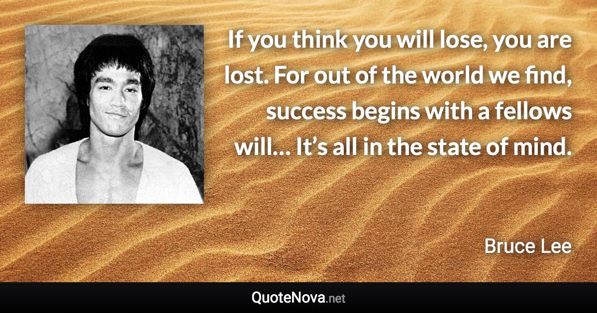 If you think you will lose, you are lost. For out of the world we find, success begins with a fellows will… It’s all in the state of mind. - Bruce Lee quote