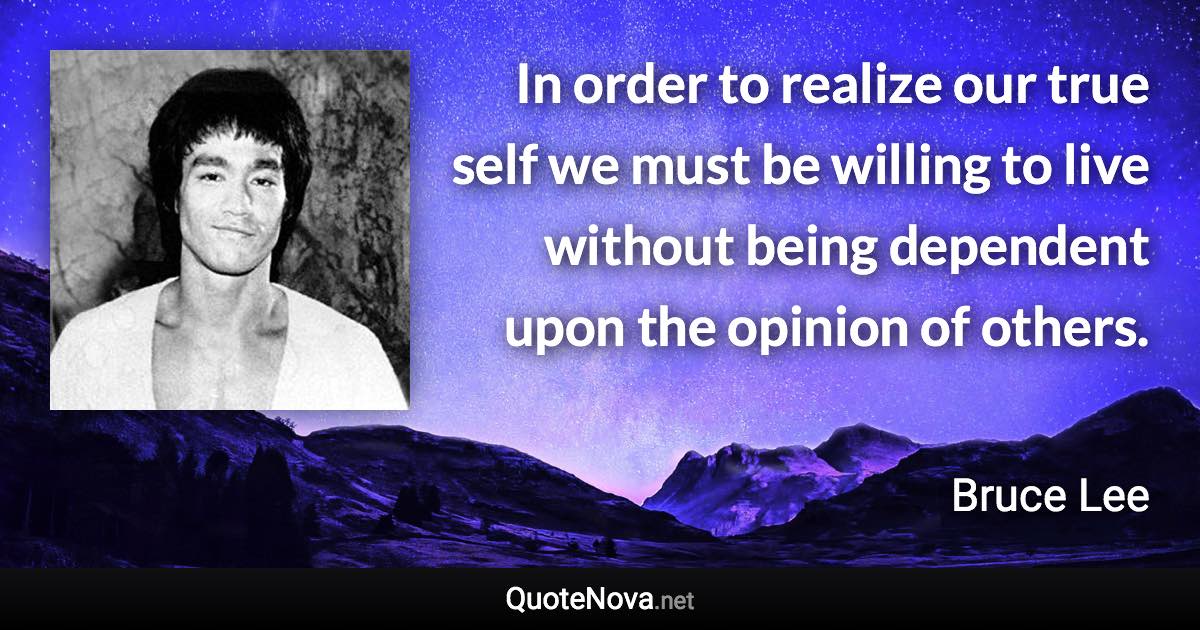 In order to realize our true self we must be willing to live without being dependent upon the opinion of others. - Bruce Lee quote
