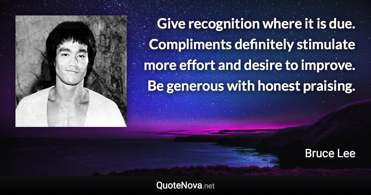 Give recognition where it is due. Compliments definitely stimulate more effort and desire to improve. Be generous with honest praising. - Bruce Lee quote