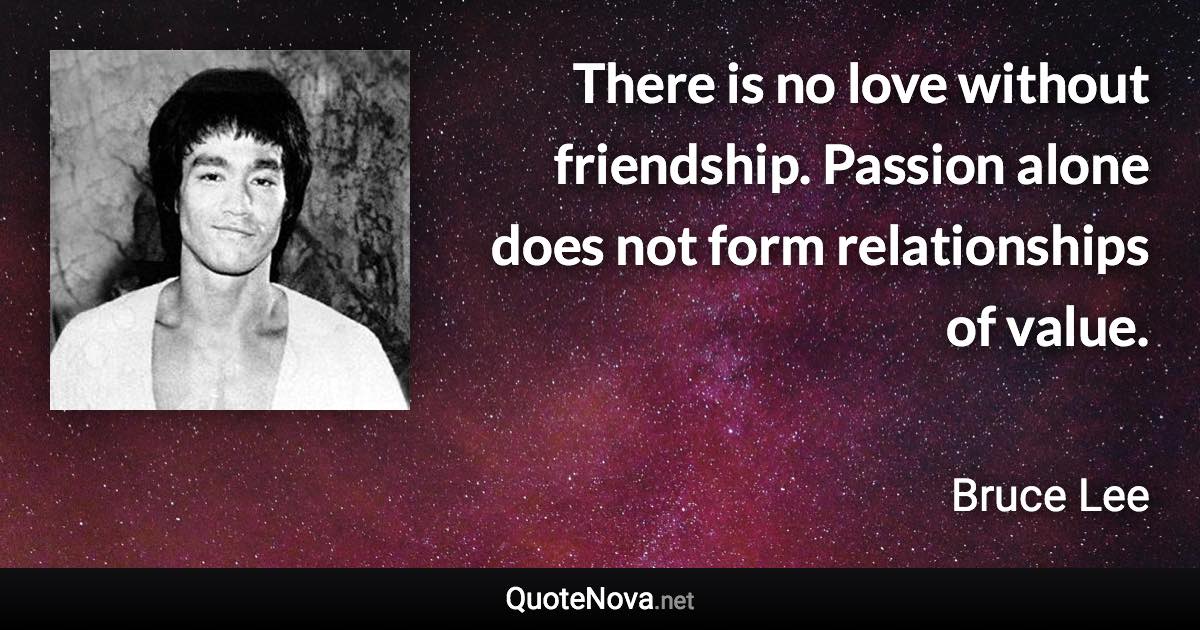 There is no love without friendship. Passion alone does not form relationships of value. - Bruce Lee quote