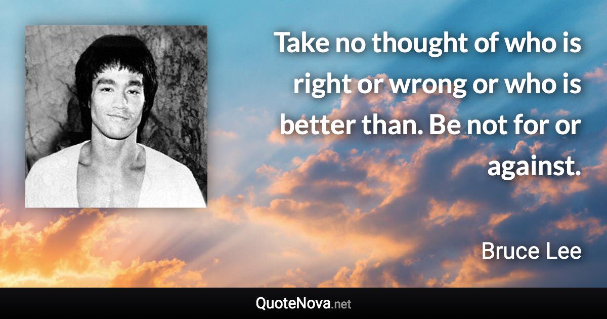 Take no thought of who is right or wrong or who is better than. Be not for or against. - Bruce Lee quote