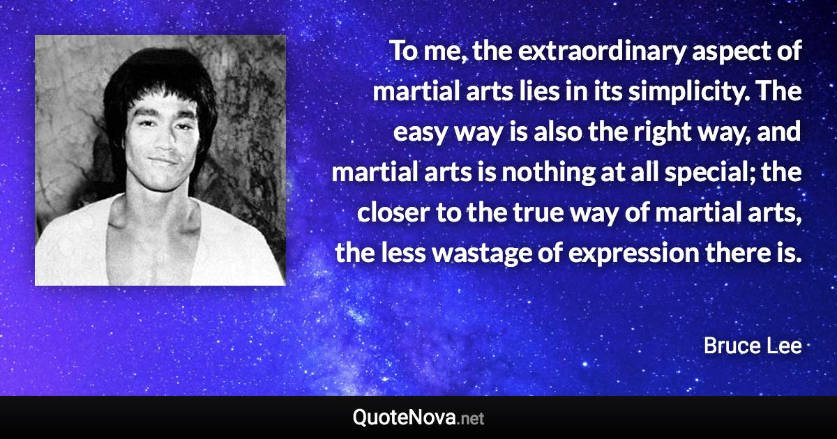 To me, the extraordinary aspect of martial arts lies in its simplicity. The easy way is also the right way, and martial arts is nothing at all special; the closer to the true way of martial arts, the less wastage of expression there is. - Bruce Lee quote