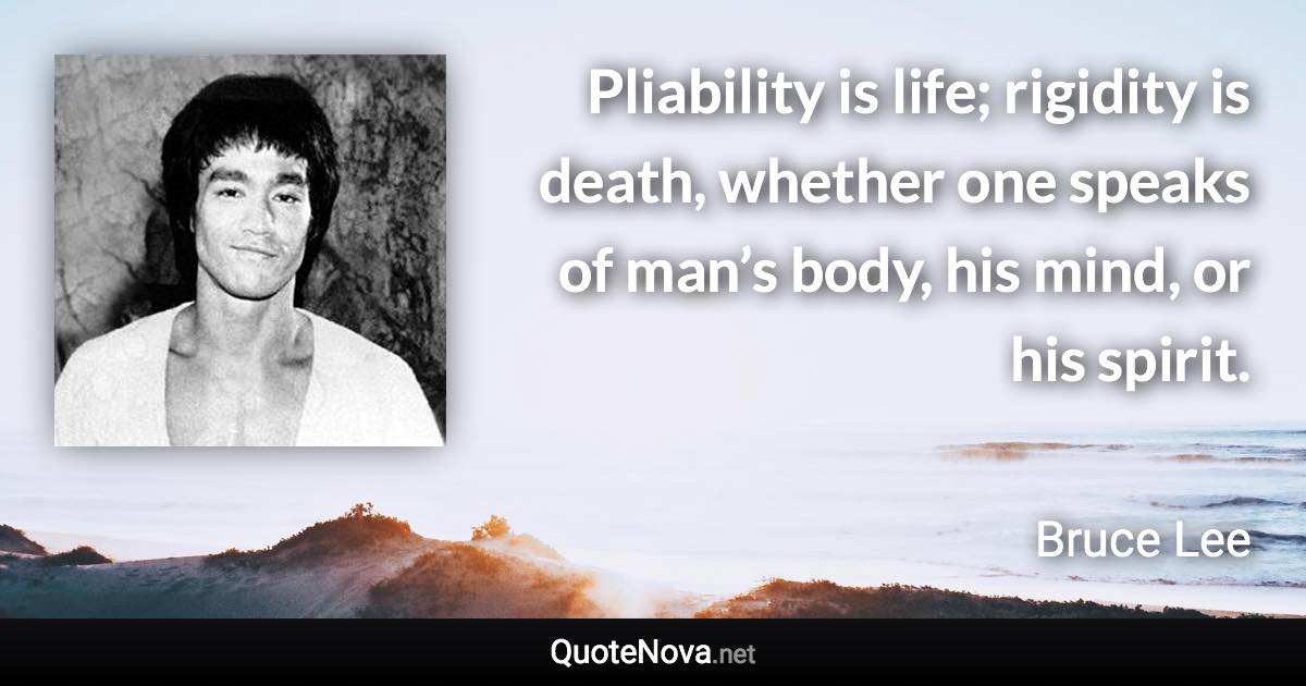 Pliability is life; rigidity is death, whether one speaks of man’s body, his mind, or his spirit. - Bruce Lee quote