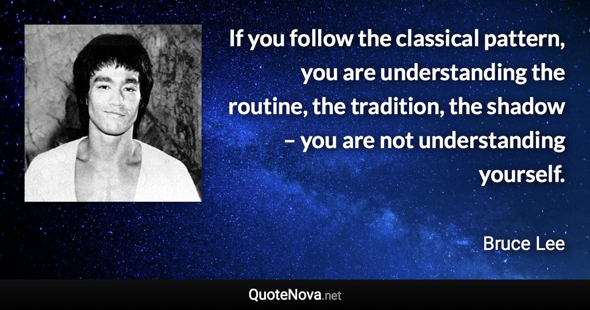 If you follow the classical pattern, you are understanding the routine, the tradition, the shadow – you are not understanding yourself. - Bruce Lee quote